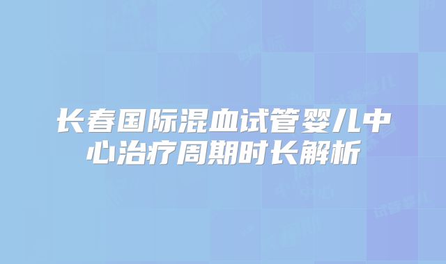 长春国际混血试管婴儿中心治疗周期时长解析