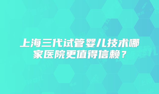 上海三代试管婴儿技术哪家医院更值得信赖？