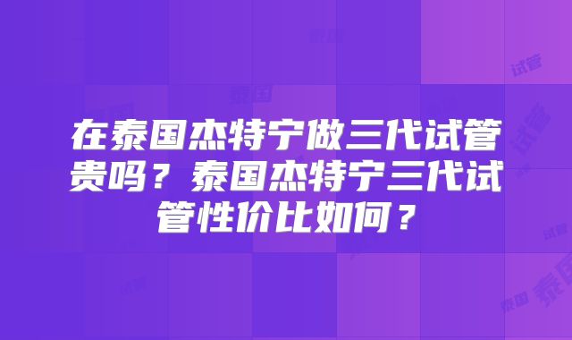 在泰国杰特宁做三代试管贵吗？泰国杰特宁三代试管性价比如何？