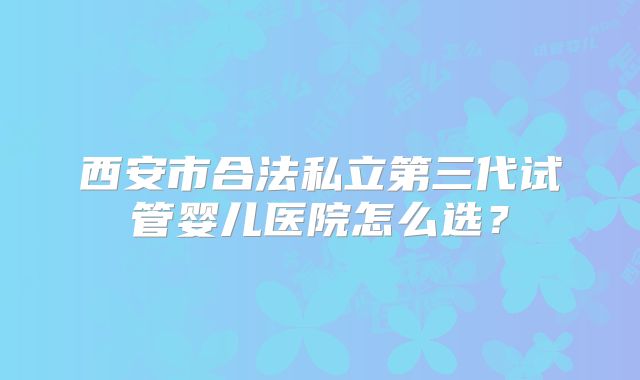 西安市合法私立第三代试管婴儿医院怎么选？