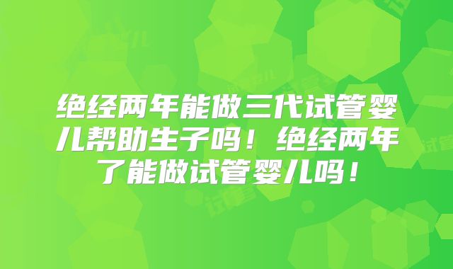 绝经两年能做三代试管婴儿帮助生子吗！绝经两年了能做试管婴儿吗！