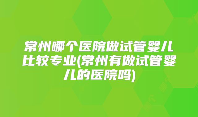 常州哪个医院做试管婴儿比较专业(常州有做试管婴儿的医院吗)