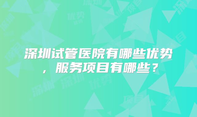 深圳试管医院有哪些优势，服务项目有哪些？
