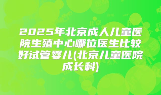 2025年北京成人儿童医院生殖中心哪位医生比较好试管婴儿(北京儿童医院成长科)