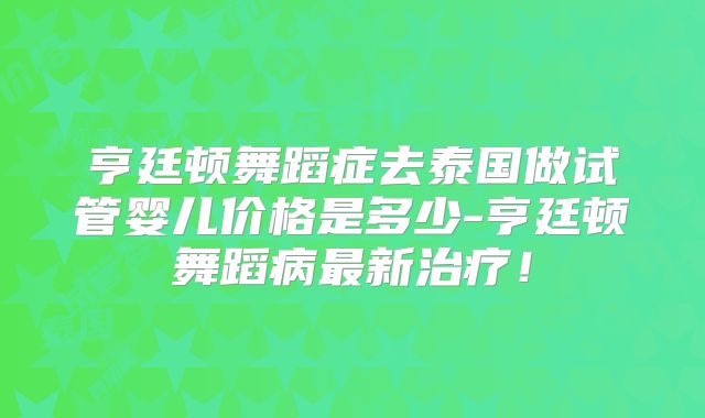 亨廷顿舞蹈症去泰国做试管婴儿价格是多少-亨廷顿舞蹈病最新治疗！