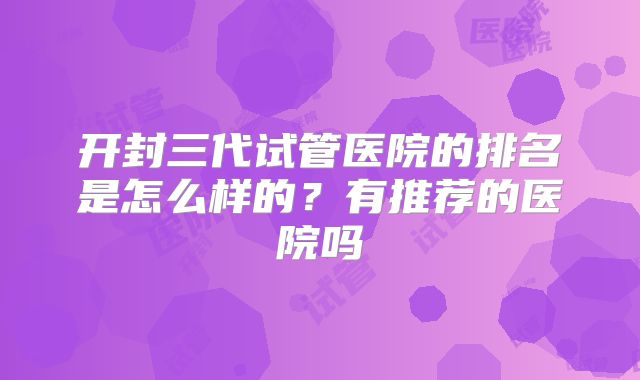 开封三代试管医院的排名是怎么样的?有推荐的医院吗