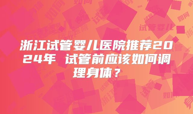浙江试管婴儿医院推荐2024年 试管前应该如何调理身体？