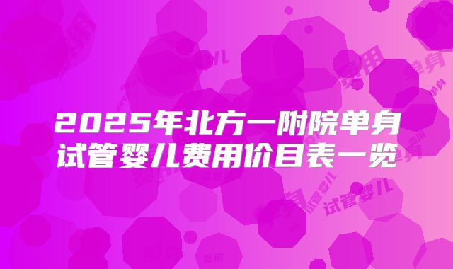2025年北方一附院单身试管婴儿费用价目表一览