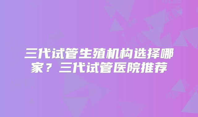 三代试管生殖机构选择哪家？三代试管医院推荐