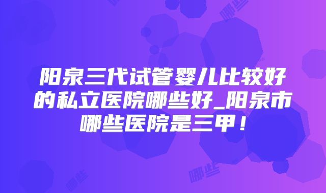 阳泉三代试管婴儿比较好的私立医院哪些好_阳泉市哪些医院是三甲！