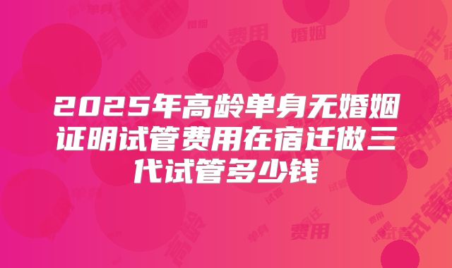 2025年高龄单身无婚姻证明试管费用在宿迁做三代试管多少钱