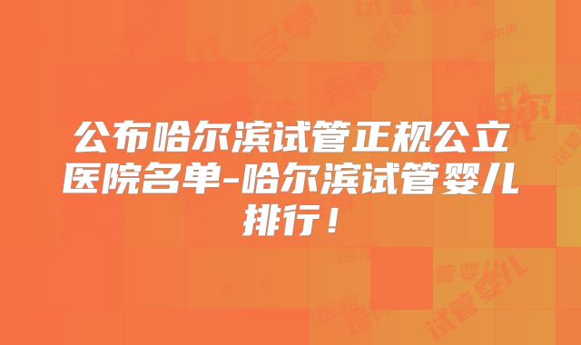 公布哈尔滨试管正规公立医院名单-哈尔滨试管婴儿排行！