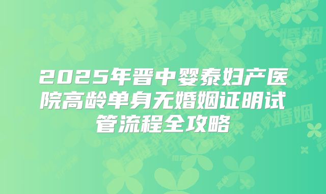 2025年晋中婴泰妇产医院高龄单身无婚姻证明试管流程全攻略
