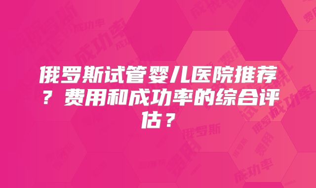 俄罗斯试管婴儿医院推荐？费用和成功率的综合评估？