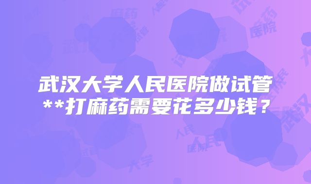 武汉大学人民医院做试管**打麻药需要花多少钱？