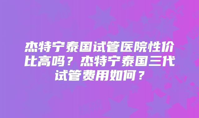 杰特宁泰国试管医院性价比高吗？杰特宁泰国三代试管费用如何？