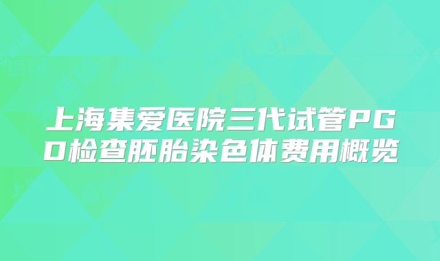 上海集爱医院三代试管PGD检查胚胎染色体费用概览
