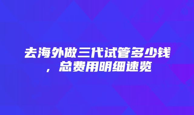 去海外做三代试管多少钱，总费用明细速览