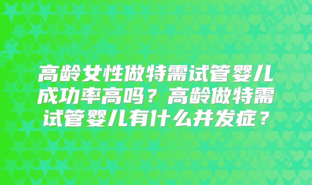 高龄女性做特需试管婴儿成功率高吗？高龄做特需试管婴儿有什么并发症？