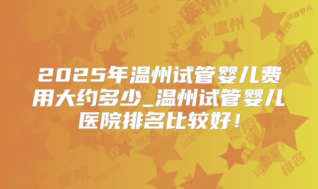 2025年温州试管婴儿费用大约多少_温州试管婴儿医院排名比较好！