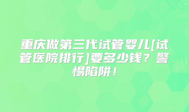 重庆做第三代试管婴儿[试管医院排行]要多少钱？警惕陷阱！