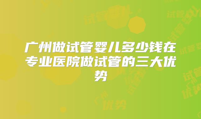 广州做试管婴儿多少钱在专业医院做试管的三大优势