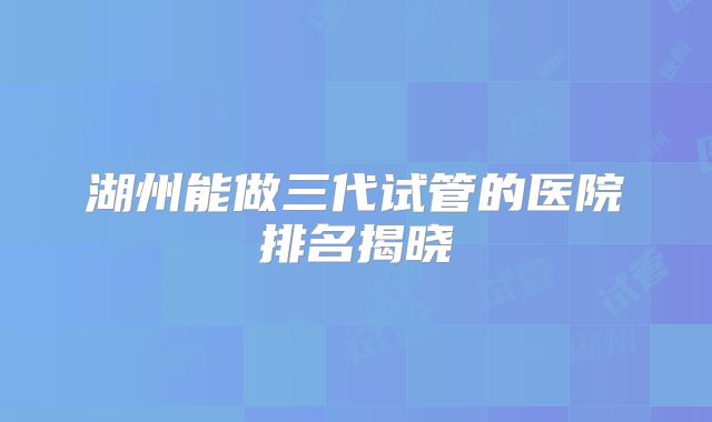 湖州能做三代试管的医院排名揭晓