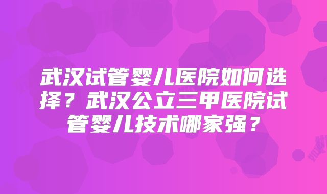 武汉试管婴儿医院如何选择？武汉公立三甲医院试管婴儿技术哪家强？