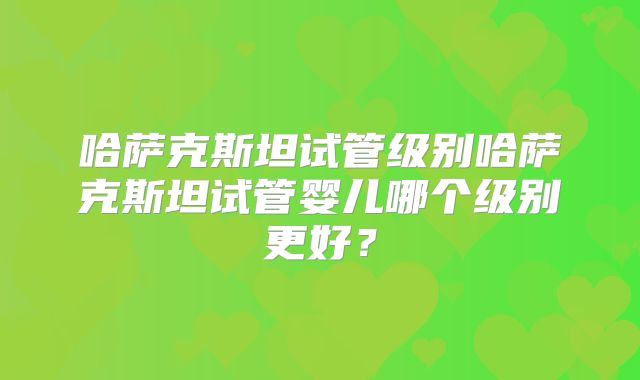 哈萨克斯坦试管级别哈萨克斯坦试管婴儿哪个级别更好？