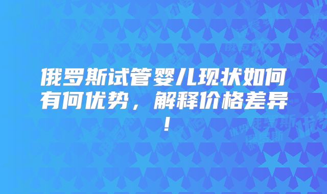 俄罗斯试管婴儿现状如何有何优势，解释价格差异！