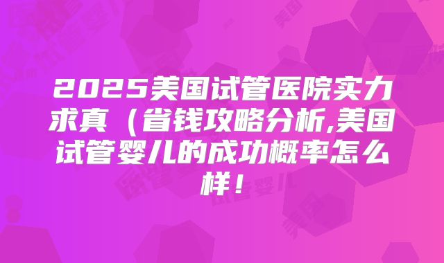 2025美国试管医院实力求真(省钱攻略分析,美国试管婴儿的成功概率怎么样!