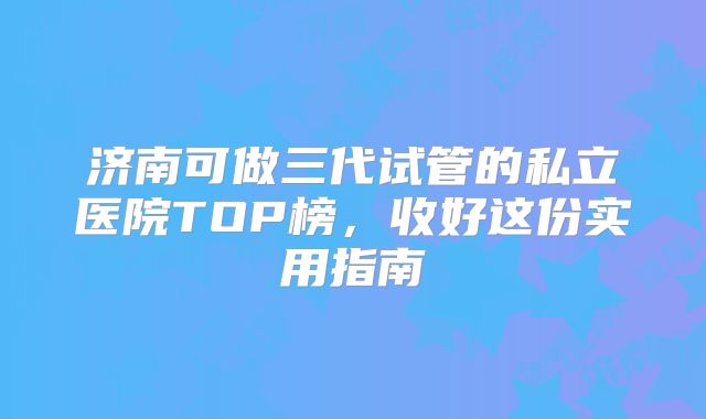 济南可做三代试管的私立医院TOP榜，收好这份实用指南