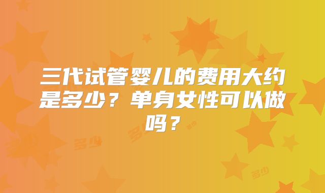 三代试管婴儿的费用大约是多少？单身女性可以做吗？