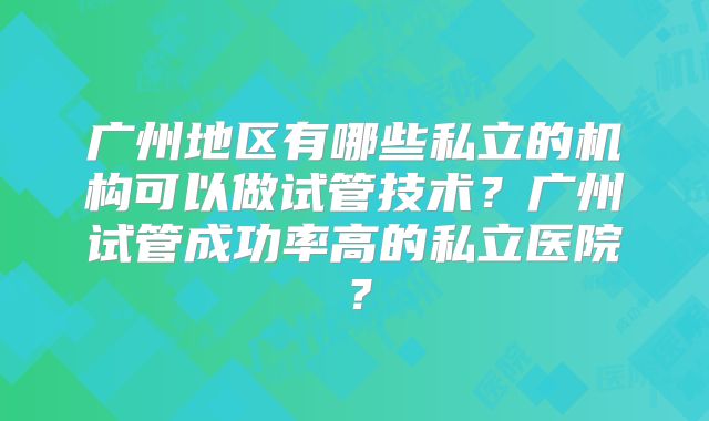 广州地区有哪些私立的机构可以做试管技术？广州试管成功率高的私立医院？