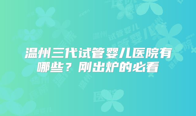 温州三代试管婴儿医院有哪些？刚出炉的必看