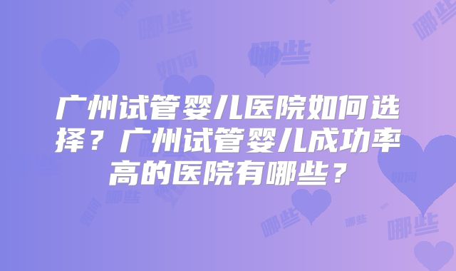 广州试管婴儿医院如何选择？广州试管婴儿成功率高的医院有哪些？