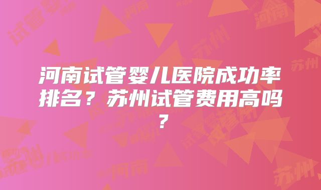 河南试管婴儿医院成功率排名?苏州试管费用高吗?