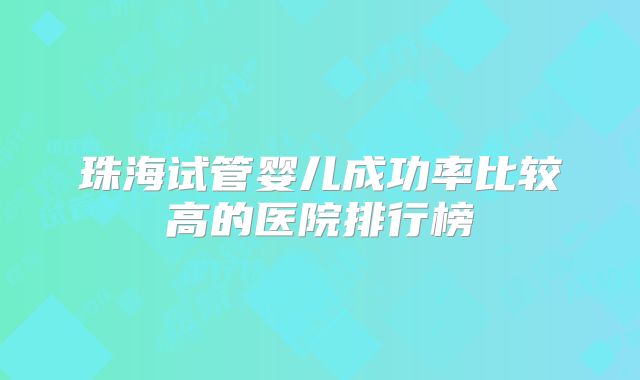 珠海试管婴儿成功率比较高的医院排行榜