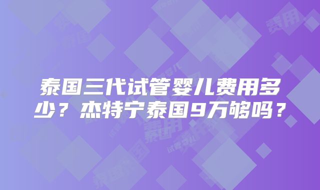 泰国三代试管婴儿费用多少？杰特宁泰国9万够吗？