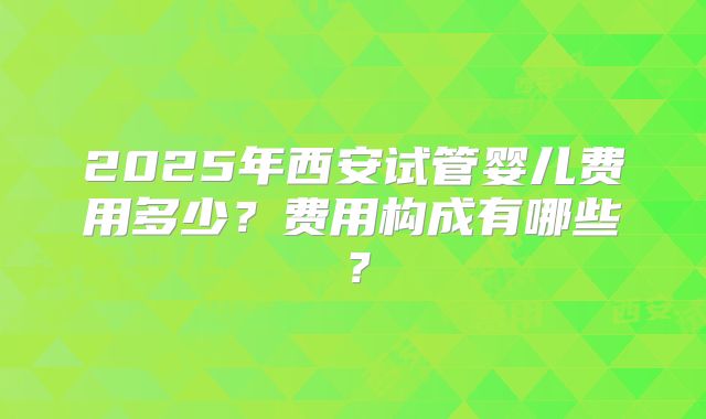 2025年西安试管婴儿费用多少?费用构成有哪些?