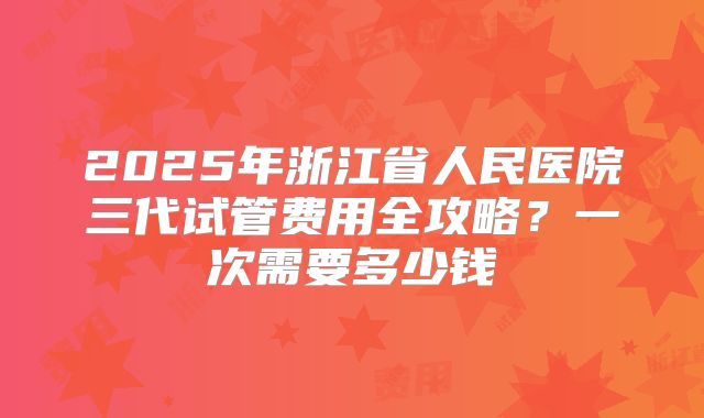 2025年浙江省人民医院三代试管费用全攻略？一次需要多少钱