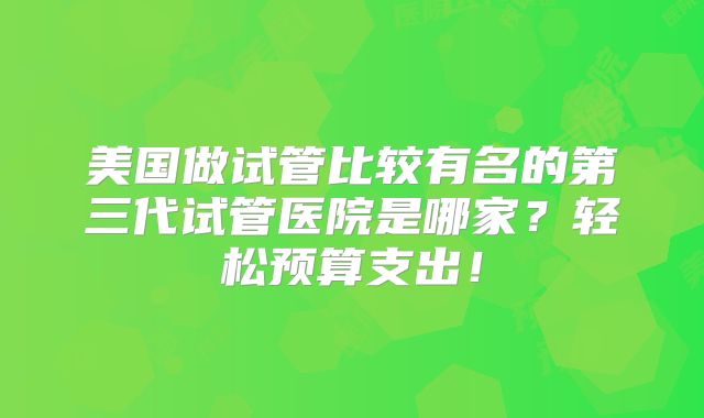 美国做试管比较有名的第三代试管医院是哪家?轻松预算支出!