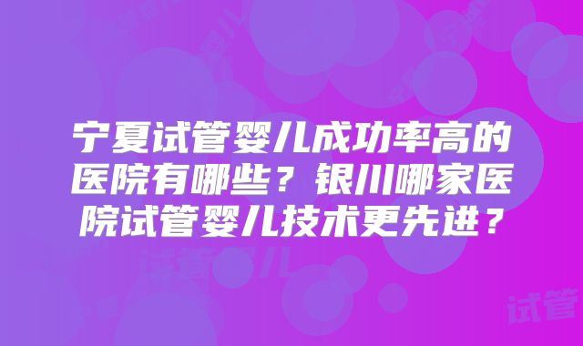宁夏试管婴儿成功率高的医院有哪些？银川哪家医院试管婴儿技术更先进？