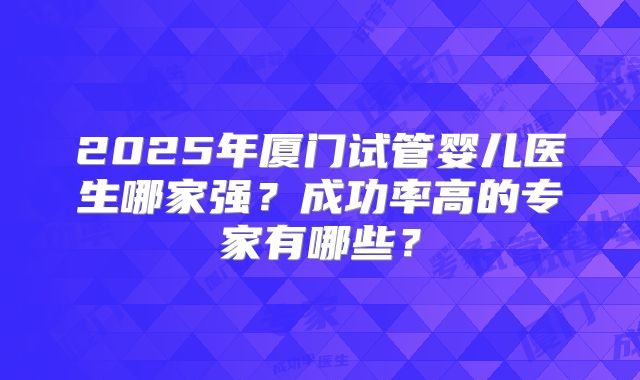 2025年厦门试管婴儿医生哪家强？成功率高的专家有哪些？