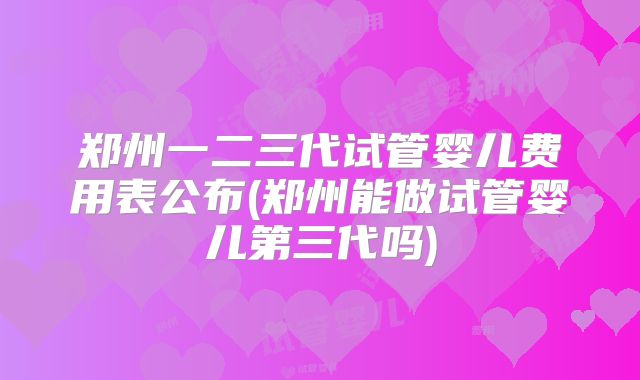 郑州一二三代试管婴儿费用表公布(郑州能做试管婴儿第三代吗)