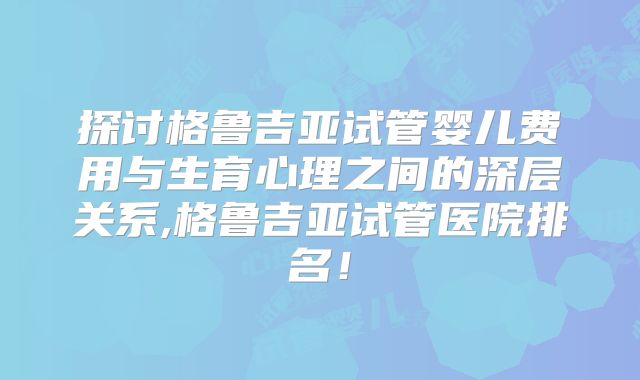 探讨格鲁吉亚试管婴儿费用与生育心理之间的深层关系,格鲁吉亚试管医院排名！