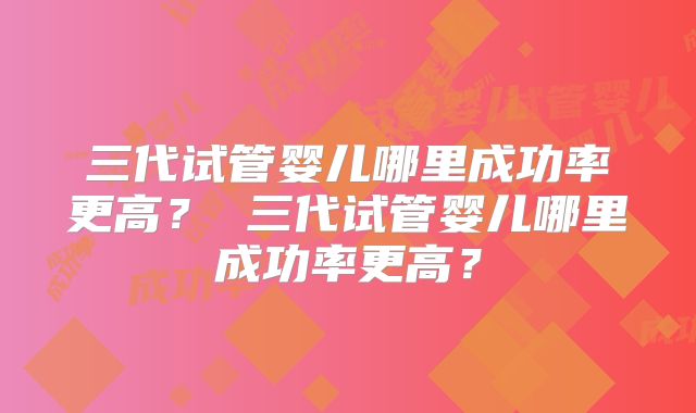 三代试管婴儿哪里成功率更高？ 三代试管婴儿哪里成功率更高？