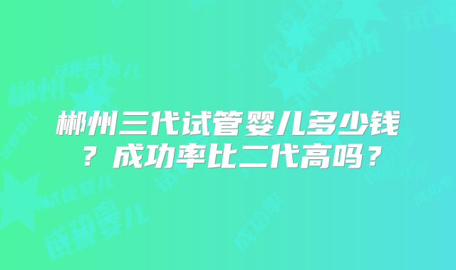 郴州三代试管婴儿多少钱？成功率比二代高吗？