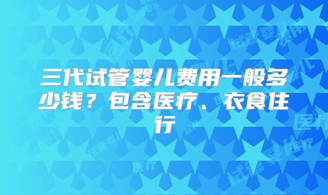 三代试管婴儿费用一般多少钱？包含医疗、衣食住行