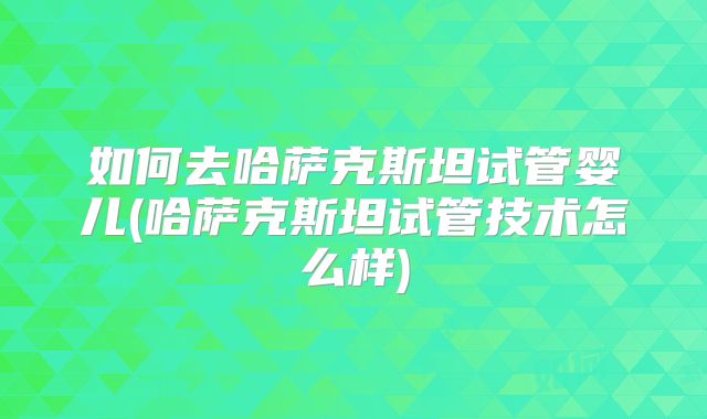 如何去哈萨克斯坦试管婴儿(哈萨克斯坦试管技术怎么样)